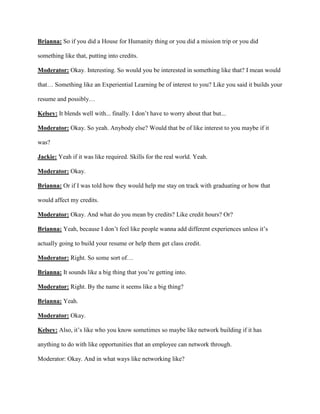 Brianna: So if you did a House for Humanity thing or you did a mission trip or you did
something like that, putting into credits.
Moderator: Okay. Interesting. So would you be interested in something like that? I mean would
that… Something like an Experiential Learning be of interest to you? Like you said it builds your
resume and possibly…
Kelsey: It blends well with... finally. I don’t have to worry about that but...
Moderator: Okay. So yeah. Anybody else? Would that be of like interest to you maybe if it
was?
Jackie: Yeah if it was like required. Skills for the real world. Yeah.
Moderator: Okay.
Brianna: Or if I was told how they would help me stay on track with graduating or how that
would affect my credits.
Moderator: Okay. And what do you mean by credits? Like credit hours? Or?
Brianna: Yeah, because I don’t feel like people wanna add different experiences unless it’s
actually going to build your resume or help them get class credit.
Moderator: Right. So some sort of…
Brianna: It sounds like a big thing that you’re getting into.
Moderator: Right. By the name it seems like a big thing?
Brianna: Yeah.
Moderator: Okay.
Kelsey: Also, it’s like who you know sometimes so maybe like network building if it has
anything to do with like opportunities that an employee can network through.
Moderator: Okay. And in what ways like networking like?
 