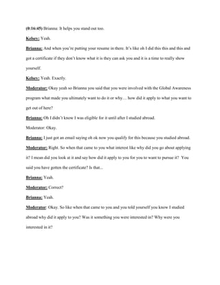 (0:16:45) Brianna: It helps you stand out too.
Kelsey: Yeah.
Brianna: And when you’re putting your resume in there. It’s like oh I did this this and this and
got a certificate if they don’t know what it is they can ask you and it is a time to really show
yourself.
Kelsey: Yeah. Exactly.
Moderator: Okay yeah so Brianna you said that you were involved with the Global Awareness
program what made you ultimately want to do it or why… how did it apply to what you want to
get out of here?
Brianna: Oh I didn’t know I was eligible for it until after I studied abroad.
Moderator: Okay.
Brianna: I just got an email saying oh ok now you qualify for this because you studied abroad.
Moderator: Right. So when that came to you what interest like why did you go about applying
it? I mean did you look at it and say how did it apply to you for you to want to pursue it? You
said you have gotten the certificate? Is that...
Brianna: Yeah.
Moderator: Correct?
Brianna: Yeah.
Moderator: Okay. So like when that came to you and you told yourself you know I studied
abroad why did it apply to you? Was it something you were interested in? Why were you
interested in it?
 