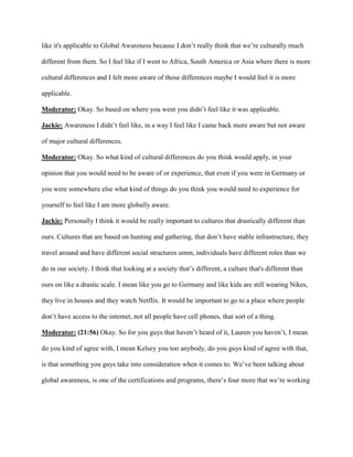 like it's applicable to Global Awareness because I don’t really think that we’re culturally much
different from them. So I feel like if I went to Africa, South America or Asia where there is more
cultural differences and I felt more aware of those differences maybe I would feel it is more
applicable.
Moderator: Okay. So based on where you went you didn’t feel like it was applicable.
Jackie: Awareness I didn’t feel like, in a way I feel like I came back more aware but not aware
of major cultural differences.
Moderator: Okay. So what kind of cultural differences do you think would apply, in your
opinion that you would need to be aware of or experience, that even if you were in Germany or
you were somewhere else what kind of things do you think you would need to experience for
yourself to feel like I am more globally aware.
Jackie: Personally I think it would be really important to cultures that drastically different than
ours. Cultures that are based on hunting and gathering, that don’t have stable infrastructure, they
travel around and have different social structures umm, individuals have different roles than we
do in our society. I think that looking at a society that’s different, a culture that's different than
ours on like a drastic scale. I mean like you go to Germany and like kids are still wearing Nikes,
they live in houses and they watch Netflix. It would be important to go to a place where people
don’t have access to the internet, not all people have cell phones, that sort of a thing.
Moderator: (21:56) Okay. So for you guys that haven’t heard of it, Lauren you haven’t, I mean
do you kind of agree with, I mean Kelsey you too anybody, do you guys kind of agree with that,
is that something you guys take into consideration when it comes to. We’ve been talking about
global awareness, is one of the certifications and programs, there’s four more that we’re working
 