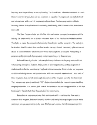 how they want to participate in service learning. The Haas Center allows their students to create
their own service project, that can last a summer or a quarter. These projects can be both local
and international with over 350 programs to choose from. Another program they offer is
choosing courses that center in service learning and learning how to deal with the problems of
the world.
The Haas Center website has all of the information that a prospective student would be
looking for. The website has an overall consistent theme of the classic standard Stanford red.
This helps to create the connection between the Haas Center and the university. The website is
broken into six different sections, cardinal service, faculty, alumni, community, placements and
about. In addition to these tabs the Haas website includes photos of students participating in
programs and testimonials from students on their experiences in the programs.
Indiana University-Purdue University Indianapolis has created a program to cultivate
volunteering amongst its students. Their goal is to encourage learning and development of
students and staff at the same time giving back to the community. Their website has programs
for Civic-minded graduates and professionals, which are research opportunities. Under each of
these programs, they provide an in-depth description of the program and why it is beneficial.
They also provide several additional PDF’s that continue to help the viewer to understand how
the program works. IUPUI has a great section that shows all the service opportunities in the area,
broken up by field, to help find the perfect service opportunity.
Both of these programs provide their participants with everything that they need to
complete their program. Indiana University-Purdue University Indianapolis provides an entire
section on service opportunities in the area. The Service Learning Certificate require service
 