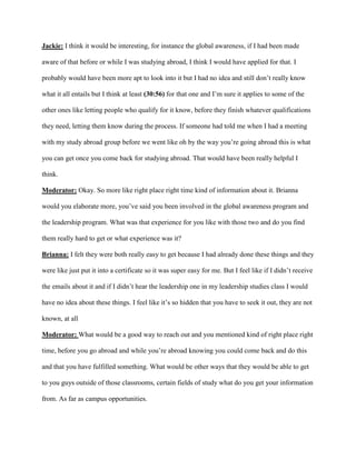 Jackie: I think it would be interesting, for instance the global awareness, if I had been made
aware of that before or while I was studying abroad, I think I would have applied for that. I
probably would have been more apt to look into it but I had no idea and still don’t really know
what it all entails but I think at least (30:56) for that one and I’m sure it applies to some of the
other ones like letting people who qualify for it know, before they finish whatever qualifications
they need, letting them know during the process. If someone had told me when I had a meeting
with my study abroad group before we went like oh by the way you’re going abroad this is what
you can get once you come back for studying abroad. That would have been really helpful I
think.
Moderator: Okay. So more like right place right time kind of information about it. Brianna
would you elaborate more, you’ve said you been involved in the global awareness program and
the leadership program. What was that experience for you like with those two and do you find
them really hard to get or what experience was it?
Brianna: I felt they were both really easy to get because I had already done these things and they
were like just put it into a certificate so it was super easy for me. But I feel like if I didn’t receive
the emails about it and if I didn’t hear the leadership one in my leadership studies class I would
have no idea about these things. I feel like it’s so hidden that you have to seek it out, they are not
known, at all
Moderator: What would be a good way to reach out and you mentioned kind of right place right
time, before you go abroad and while you’re abroad knowing you could come back and do this
and that you have fulfilled something. What would be other ways that they would be able to get
to you guys outside of those classrooms, certain fields of study what do you get your information
from. As far as campus opportunities.
 