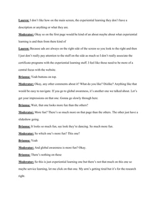 Lauren: I don’t like how on the main screen, the experiential learning they don’t have a
description or anything or what they are.
Moderator: Okay so on the first page would be kind of an about maybe about what experiential
learning is and then from there kind of
Lauren: Because ads are always on the right side of the screen so you look to the right and then
I just don’t really pay attention to the stuff on the side as much so I don’t really associate the
certificate programs with the experiential learning stuff. I feel like those need to be more of a
central focus with the website.
Brianna: Yeah buttons on top.
Moderator: Okay, any other comments about it? What do you like? Dislike? Anything like that
would be easy to navigate. If you go to global awareness, it’s another one we talked about. Let’s
get your impressions on that one. Gonna go slowly through here.
Brianna: Wait, that one looks more fun than the others?
Moderator: More fun? There’s so much more on that page than the others. The other just have a
slideshow going.
Brianna: It looks so much fun, see look they’re dancing. So much more fun.
Moderator: So which one’s more fun? This one?
Brianna: Yeah
Moderator: And global awareness is more fun? Okay.
Brianna: There’s nothing on these
Moderator: So this is just experiential learning one but there’s not that much on this one so
maybe service learning, let me click on that one. My arm’s getting tired but it’s for the research
right.
 