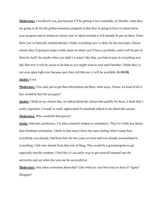 Moderator: I would tell you, just because I’ll be getting it too eventually, in October, what they
are going to do for the global awareness program is that they’re going to have it connected to
your progress and so whatever classes you’ve taken towards it will already be put on there. From
there you’ve basically studied abroad, I think everything you’ve done for the most part, I know
classes they’re going to make a little easier to where you’ll have a portfolio, and it will be put on
there by itself. So maybe when you didn’t it wasn’t like that, you had to type in everything you
did. But now it will be easier to do that so you might want to wait until October. I think they’re
not even open right now because once they roll that out, it will be available. (1:10:30)
Jackie: Cool.
Moderator: You said, just to get that information out there, what ways, I know we kind of hit it
but, would be best for you guys?
Jackie: I think in my classes that, we talked about the classes that qualify for those, I think that’s
really important. I would’ve really appreciated if somebody talked to me about this sooner.
Moderator: Who would be that person?
Jessie: Advisors, professors, I’m also a transfer student so orientation. They’re a little less hectic
than freshman orientation. I think in that sense I have the same feeling when I came here
everybody was already, had been here for two years or more and was already accumulated to
everything. I felt very distant from that sort of thing. This would be a good program to get
especially transfer students. I feel like it’s an easier way to get yourself situated into the
university and see what else you can be successful at.
Moderator: Any other comments about that? Like what are your best ways to hear it? Agree?
Disagree?
 