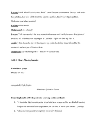 Lauren: I think when I look at classes, I don’t know if anyone else does this, I always look at the
KU schedule, they have a little blurb that says this qualifies, I don’t know I just read that.
Moderator: And where was this?
Lauren: classes.ku.edu
Moderator: Is it a schedule?
Lauren: Yeah you can check the term, enter the class name, and it will give you a description of
the class, and lists the classes on campus. It’s just how I figure out what my class is.
Jackie: I think those also have if they’re core, you could also do that for certificate like this
meets core and also part of this certificate.
Moderator: Any other things? No? I think we’re close on time.
1:12:40 (Hours-Minutes-Seconds)
End of focus group
October 19, 2015
Appendix B: Code-Quotes
Combined Quotes for Codes
Perceiving benefits of KU Experiential Learning and its certificates
1. “If it entailed like internships that helps build your resume or like any kind of learning
that you can make as a knowledge of that you can kind of add to your resume.” (Kelsey)
2. “taking experiences and turning them into credit” (Brianna)
 