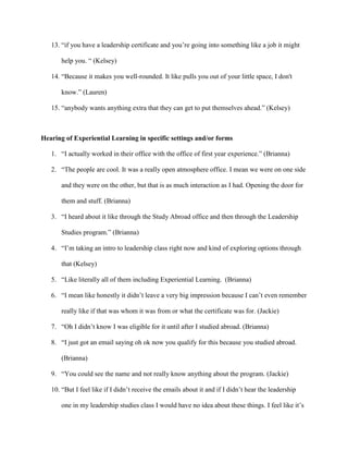 13. “if you have a leadership certificate and you’re going into something like a job it might
help you. “ (Kelsey)
14. “Because it makes you well-rounded. It like pulls you out of your little space, I don't
know.” (Lauren)
15. “anybody wants anything extra that they can get to put themselves ahead.” (Kelsey)
Hearing of Experiential Learning in specific settings and/or forms
1. “I actually worked in their office with the office of first year experience.” (Brianna)
2. “The people are cool. It was a really open atmosphere office. I mean we were on one side
and they were on the other, but that is as much interaction as I had. Opening the door for
them and stuff. (Brianna)
3. “I heard about it like through the Study Abroad office and then through the Leadership
Studies program.” (Brianna)
4. “I’m taking an intro to leadership class right now and kind of exploring options through
that (Kelsey)
5. “Like literally all of them including Experiential Learning. (Brianna)
6. “I mean like honestly it didn’t leave a very big impression because I can’t even remember
really like if that was whom it was from or what the certificate was for. (Jackie)
7. “Oh I didn’t know I was eligible for it until after I studied abroad. (Brianna)
8. “I just got an email saying oh ok now you qualify for this because you studied abroad.
(Brianna)
9. “You could see the name and not really know anything about the program. (Jackie)
10. “But I feel like if I didn’t receive the emails about it and if I didn’t hear the leadership
one in my leadership studies class I would have no idea about these things. I feel like it’s
 