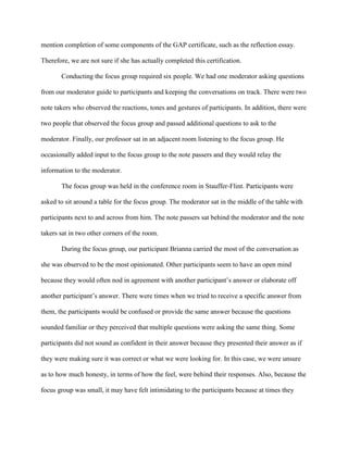 mention completion of some components of the GAP certificate, such as the reflection essay.
Therefore, we are not sure if she has actually completed this certification.
Conducting the focus group required six people. We had one moderator asking questions
from our moderator guide to participants and keeping the conversations on track. There were two
note takers who observed the reactions, tones and gestures of participants. In addition, there were
two people that observed the focus group and passed additional questions to ask to the
moderator. Finally, our professor sat in an adjacent room listening to the focus group. He
occasionally added input to the focus group to the note passers and they would relay the
information to the moderator.
The focus group was held in the conference room in Stauffer-Flint. Participants were
asked to sit around a table for the focus group. The moderator sat in the middle of the table with
participants next to and across from him. The note passers sat behind the moderator and the note
takers sat in two other corners of the room.
During the focus group, our participant Brianna carried the most of the conversation as
she was observed to be the most opinionated. Other participants seem to have an open mind
because they would often nod in agreement with another participant’s answer or elaborate off
another participant’s answer. There were times when we tried to receive a specific answer from
them, the participants would be confused or provide the same answer because the questions
sounded familiar or they perceived that multiple questions were asking the same thing. Some
participants did not sound as confident in their answer because they presented their answer as if
they were making sure it was correct or what we were looking for. In this case, we were unsure
as to how much honesty, in terms of how the feel, were behind their responses. Also, because the
focus group was small, it may have felt intimidating to the participants because at times they
 