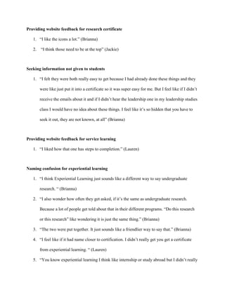 Providing website feedback for research certificate
1. “I like the icons a lot.” (Brianna)
2. “I think those need to be at the top” (Jackie)
Seeking information not given to students
1. “I felt they were both really easy to get because I had already done these things and they
were like just put it into a certificate so it was super easy for me. But I feel like if I didn’t
receive the emails about it and if I didn’t hear the leadership one in my leadership studies
class I would have no idea about these things. I feel like it’s so hidden that you have to
seek it out, they are not known, at all” (Brianna)
Providing website feedback for service learning
1. “I liked how that one has steps to completion.” (Lauren)
Naming confusion for experiential learning
1. “I think Experiential Learning just sounds like a different way to say undergraduate
research. “ (Brianna)
2. “I also wonder how often they get asked, if it’s the same as undergraduate research.
Because a lot of people get told about that in their different programs. “Do this research
or this research” like wondering it is just the same thing.” (Brianna)
3. “The two were put together. It just sounds like a friendlier way to say that.” (Brianna)
4. “I feel like if it had name closer to certification. I didn’t really get you get a certificate
from experiential learning. “ (Lauren)
5. “You know experiential learning I think like internship or study abroad but I didn’t really
 