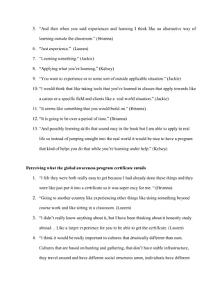 5. “And then when you said experiences and learning I think like an alternative way of
learning outside the classroom.” (Brianna)
6. “Just experience.” (Lauren)
7. “Learning something.” (Jackie)
8. “Applying what you’re learning.” (Kelsey)
9. “You want to experience or to some sort of outside applicable situation.” (Jackie)
10. “I would think that like taking tools that you've learned in classes that apply towards like
a career or a specific field and clients like a real world situation.” (Jackie)
11. “It seems like something that you would build on.” (Brianna)
12. “It is going to be over a period of time.” (Brianna)
13. “And possibly learning skills that sound easy in the book but I am able to apply in real
life so instead of jumping straight into the real world it would be nice to have a program
that kind of helps you do that while you’re learning under help.” (Kelsey)
Perceiving what the global awareness program certificate entails
1. “I felt they were both really easy to get because I had already done these things and they
were like just put it into a certificate so it was super easy for me. “ (Brianna)
2. “Going to another country like experiencing other things like doing something beyond
course work and like sitting in a classroom. (Lauren)
3. “I didn’t really know anything about it, but I have been thinking about it honestly study
abroad… Like a larger experience for you to be able to get the certificate. (Lauren)
4. “I think it would be really important to cultures that drastically different than ours.
Cultures that are based on hunting and gathering, that don’t have stable infrastructure,
they travel around and have different social structures umm, individuals have different
 