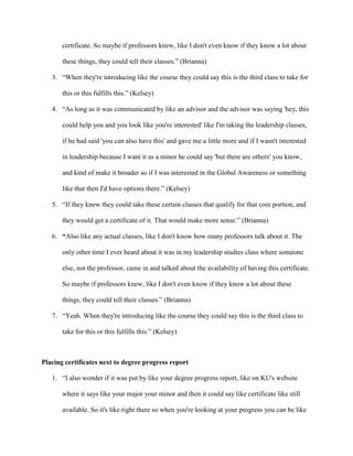 certificate. So maybe if professors knew, like I don't even know if they know a lot about
these things, they could tell their classes.” (Brianna)
3. “When they're introducing like the course they could say this is the third class to take for
this or this fulfills this.” (Kelsey)
4. “As long as it was communicated by like an advisor and the advisor was saying 'hey, this
could help you and you look like you're interested' like I'm taking the leadership classes,
if he had said 'you can also have this' and gave me a little more and if I wasn't interested
in leadership because I want it as a minor he could say 'but there are others' you know,
and kind of make it broader so if I was interested in the Global Awareness or something
like that then I'd have options there.” (Kelsey)
5. “If they knew they could take these certain classes that qualify for that core portion, and
they would get a certificate of it. That would make more sense.” (Brianna)
6. “Also like any actual classes, like I don't know how many professors talk about it. The
only other time I ever heard about it was in my leadership studies class where someone
else, not the professor, came in and talked about the availability of having this certificate.
So maybe if professors knew, like I don't even know if they know a lot about these
things, they could tell their classes.” (Brianna)
7. “Yeah. When they're introducing like the course they could say this is the third class to
take for this or this fulfills this.” (Kelsey)
Placing certificates next to degree progress report
1. “I also wonder if it was put by like your degree progress report, like on KU's website
where it says like your major your minor and then it could say like certificate like still
available. So it's like right there so when you're looking at your progress you can be like
 