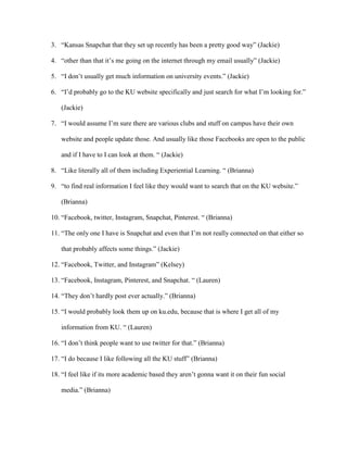 3. “Kansas Snapchat that they set up recently has been a pretty good way” (Jackie)
4. “other than that it’s me going on the internet through my email usually” (Jackie)
5. “I don’t usually get much information on university events.” (Jackie)
6. “I’d probably go to the KU website specifically and just search for what I’m looking for.”
(Jackie)
7. “I would assume I’m sure there are various clubs and stuff on campus have their own
website and people update those. And usually like those Facebooks are open to the public
and if I have to I can look at them. “ (Jackie)
8. “Like literally all of them including Experiential Learning. “ (Brianna)
9. “to find real information I feel like they would want to search that on the KU website.”
(Brianna)
10. “Facebook, twitter, Instagram, Snapchat, Pinterest. “ (Brianna)
11. “The only one I have is Snapchat and even that I’m not really connected on that either so
that probably affects some things.” (Jackie)
12. “Facebook, Twitter, and Instagram” (Kelsey)
13. “Facebook, Instagram, Pinterest, and Snapchat. “ (Lauren)
14. “They don’t hardly post ever actually.” (Brianna)
15. “I would probably look them up on ku.edu, because that is where I get all of my
information from KU. “ (Lauren)
16. “I don’t think people want to use twitter for that.” (Brianna)
17. “I do because I like following all the KU stuff” (Brianna)
18. “I feel like if its more academic based they aren’t gonna want it on their fun social
media.” (Brianna)
 