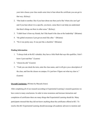 your intro classes your class needs some time to hear about the certificate you can get in
that way. (Kelsey)
2. “One leads to another, like if you hear about one then you're like 'where else can I get'
and if you hear about it in a specific, you know, sense then it can help you understand
that there's things out there in other areas.” (Kelsey)
3. “I didn't hear it from my friends, but I like heard it the class at the leadership “ (Brianna)
4. “the global awareness I just got an email like after. “ (Brianna)
5. “No it was pretty easy. It was just like a checklist.” (Brianna)
Finding Information
1. “I always look at the KU schedule, they have a little blurb that says this qualifies, I don’t
know I just read that.” (Lauren)
2. “classes.ku.edu” (Lauren)
3. “Yeah you can check the term, enter the class name, and it will give you a description of
the class, and lists the classes on campus. It’s just how I figure out what my class is.”
(Lauren)
Overall Conclusion: (Written by Macaela Jones)
After completing all of our research according to Experiential Learning’s research questions we
have come to many conclusions. In order to raise awareness and increase interaction and
completion of certificates there are many things that Experiential Learning should do. Many
participants stressed that they did not know anything about the certificates offered at KU. To
resolve this KU Experiential Learning should encourage all academic advisors to mention and
 