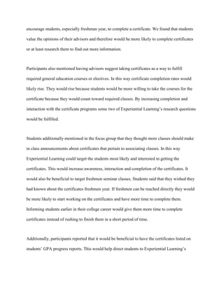 encourage students, especially freshman year, to complete a certificate. We found that students
value the opinions of their advisors and therefore would be more likely to complete certificates
or at least research them to find out more information.
Participants also mentioned having advisors suggest taking certificates as a way to fulfill
required general education courses or electives. In this way certificate completion rates would
likely rise. They would rise because students would be more willing to take the courses for the
certificate because they would count toward required classes. By increasing completion and
interaction with the certificate programs some two of Experiential Learning’s research questions
would be fulfilled.
Students additionally mentioned in the focus group that they thought more classes should make
in class announcements about certificates that pertain to associating classes. In this way
Experiential Learning could target the students most likely and interested in getting the
certificates. This would increase awareness, interaction and completion of the certificates. It
would also be beneficial to target freshmen seminar classes. Students said that they wished they
had known about the certificates freshmen year. If freshmen can be reached directly they would
be more likely to start working on the certificates and have more time to complete them.
Informing students earlier in their college career would give them more time to complete
certificates instead of rushing to finish them in a short period of time.
Additionally, participants reported that it would be beneficial to have the certificates listed on
students’ GPA progress reports. This would help direct students to Experiential Learning’s
 