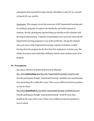 participants that reported knowing someone, identified as male (N=37, 24.34%)
or female (N=115, 75.66%).
Conclusion: This category covers the awareness of KU Experiential Learning and
its certificate programs. It explores the familiarity and initial outreach to
students. Overall, participants reported being not familiar at all to familiar with
KU Experiential learning. A majority of participants were not aware about the KU
Experiential Learning programs or any of the certificates. Among the students
who were aware of KU Experiential Learning, majority of students recalled
hearing about the program for the first time their sophomore or junior year. The
Global Awareness and Leadership certificates had the most students aware of its
program.
IV. Perceptions:
Q3.1-Q3.3: (Written by Sookie & Reviewed by Macaela)
Q3.1: How interesting does the term “Experiential Learning” sound to you?
Overall, participants thought “experiential learning” sounded more uninteresting
than interesting (M=2.988, SD=0.051). There was no difference between genders
or year in school.
Q3.2: How beneficial do you think “experiential learning” would be for you?
Overall, participants thought “experiential learning” would be more than
beneficial (M=3.512, SD=0.047). There was no difference between genders or
year in school.
 