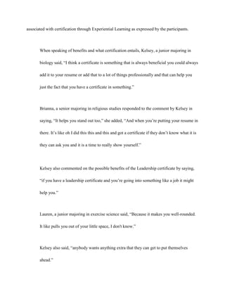associated with certification through Experiential Learning as expressed by the participants.
When speaking of benefits and what certification entails, Kelsey, a junior majoring in
biology said, “I think a certificate is something that is always beneficial you could always
add it to your resume or add that to a lot of things professionally and that can help you
just the fact that you have a certificate in something.”
Brianna, a senior majoring in religious studies responded to the comment by Kelsey in
saying, “It helps you stand out too,” she added, “And when you’re putting your resume in
there. It’s like oh I did this this and this and got a certificate if they don’t know what it is
they can ask you and it is a time to really show yourself.”
Kelsey also commented on the possible benefits of the Leadership certificate by saying,
“if you have a leadership certificate and you’re going into something like a job it might
help you.”
Lauren, a junior majoring in exercise science said, “Because it makes you well-rounded.
It like pulls you out of your little space, I don't know.”
Kelsey also said, “anybody wants anything extra that they can get to put themselves
ahead.”
 