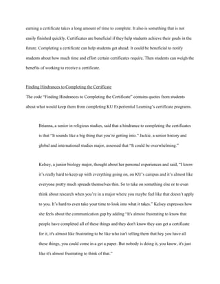 earning a certificate takes a long amount of time to complete. It also is something that is not
easily finished quickly. Certificates are beneficial if they help students achieve their goals in the
future. Completing a certificate can help students get ahead. It could be beneficial to notify
students about how much time and effort certain certificates require. Then students can weigh the
benefits of working to receive a certificate.
Finding Hindrances to Completing the Certificate
The code “Finding Hindrances to Completing the Certificate” contains quotes from students
about what would keep them from completing KU Experiential Learning’s certificate programs.
Brianna, a senior in religious studies, said that a hindrance to completing the certificates
is that “It sounds like a big thing that you’re getting into.” Jackie, a senior history and
global and international studies major, assessed that “It could be overwhelming.”
Kelsey, a junior biology major, thought about her personal experiences and said, “I know
it’s really hard to keep up with everything going on, on KU’s campus and it’s almost like
everyone pretty much spreads themselves thin. So to take on something else or to even
think about research when you’re in a major where you maybe feel like that doesn’t apply
to you. It’s hard to even take your time to look into what it takes.” Kelsey expresses how
she feels about the communication gap by adding “It's almost frustrating to know that
people have completed all of these things and they don't know they can get a certificate
for it, it's almost like frustrating to be like who isn't telling them that hey you have all
these things, you could come in a get a paper. But nobody is doing it, you know, it's just
like it's almost frustrating to think of that.”
 