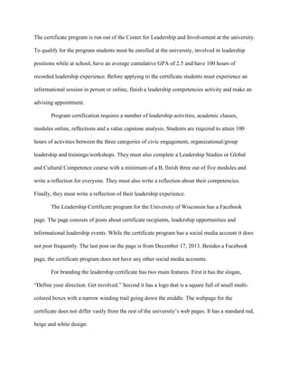 The certificate program is run out of the Center for Leadership and Involvement at the university.
To qualify for the program students must be enrolled at the university, involved in leadership
positions while at school, have an average cumulative GPA of 2.5 and have 100 hours of
recorded leadership experience. Before applying to the certificate students must experience an
informational session in person or online, finish a leadership competencies activity and make an
advising appointment.
Program certification requires a number of leadership activities, academic classes,
modules online, reflections and a value capstone analysis. Students are required to attain 100
hours of activities between the three categories of civic engagement, organizational/group
leadership and trainings/workshops. They must also complete a Leadership Studies or Global
and Cultural Competence course with a minimum of a B, finish three out of five modules and
write a reflection for everyone. They must also write a reflection about their competencies.
Finally, they must write a reflection of their leadership experience.
The Leadership Certificate program for the University of Wisconsin has a Facebook
page. The page consists of posts about certificate recipients, leadership opportunities and
informational leadership events. While the certificate program has a social media account it does
not post frequently. The last post on the page is from December 17, 2013. Besides a Facebook
page, the certificate program does not have any other social media accounts.
For branding the leadership certificate has two main features. First it has the slogan,
“Define your direction. Get involved.” Second it has a logo that is a square full of small multi-
colored boxes with a narrow winding trail going down the middle. The webpage for the
certificate does not differ vastly from the rest of the university’s web pages. It has a standard red,
beige and white design.
 