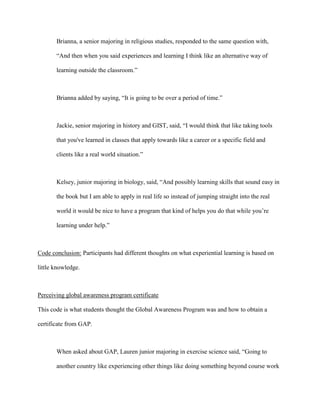 Brianna, a senior majoring in religious studies, responded to the same question with,
“And then when you said experiences and learning I think like an alternative way of
learning outside the classroom.”
Brianna added by saying, “It is going to be over a period of time.”
Jackie, senior majoring in history and GIST, said, “I would think that like taking tools
that you've learned in classes that apply towards like a career or a specific field and
clients like a real world situation.”
Kelsey, junior majoring in biology, said, “And possibly learning skills that sound easy in
the book but I am able to apply in real life so instead of jumping straight into the real
world it would be nice to have a program that kind of helps you do that while you’re
learning under help.”
Code conclusion: Participants had different thoughts on what experiential learning is based on
little knowledge.
Perceiving global awareness program certificate
This code is what students thought the Global Awareness Program was and how to obtain a
certificate from GAP.
When asked about GAP, Lauren junior majoring in exercise science said, “Going to
another country like experiencing other things like doing something beyond course work
 