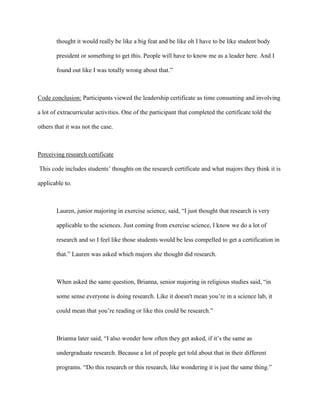 thought it would really be like a big feat and be like oh I have to be like student body
president or something to get this. People will have to know me as a leader here. And I
found out like I was totally wrong about that.”
Code conclusion: Participants viewed the leadership certificate as time consuming and involving
a lot of extracurricular activities. One of the participant that completed the certificate told the
others that it was not the case.
Perceiving research certificate
This code includes students’ thoughts on the research certificate and what majors they think it is
applicable to.
Lauren, junior majoring in exercise science, said, “I just thought that research is very
applicable to the sciences. Just coming from exercise science, I know we do a lot of
research and so I feel like those students would be less compelled to get a certification in
that.” Lauren was asked which majors she thought did research.
When asked the same question, Brianna, senior majoring in religious studies said, “in
some sense everyone is doing research. Like it doesn't mean you’re in a science lab, it
could mean that you’re reading or like this could be research.”
Brianna later said, “I also wonder how often they get asked, if it’s the same as
undergraduate research. Because a lot of people get told about that in their different
programs. “Do this research or this research, like wondering it is just the same thing.”
 