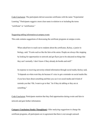 Code Conclusion: The participants did not associate certificates with the name “Experiential
Learning.” Participants suggest a more clear name in relation to or including the terms
“certificate” or “certification.”
Suggesting tabling information at campus events
This code contains suggestions of showcasing the certificate programs at campus events.
When asked how to reach out to students about the certificates, Kelsey, a junior in
biology, said, “Events such as like the fairs at the union. People are always like stopping
by looking for opportunities to network and get flyers just to be educated on things that
they can’t normally. I don’t know if they already do booths and stuff.”
In response to receiving university-related information through social media, Kelsey said,
“It depends on what event they do because it’s nice to get a reminder on social media like
if you have hear about something and then you see it on social media and it kind of
reminds you that ‘Oh, I want to go to that.’ So if they do tabling or they are at
something.”
Code Conclusion: Participants mention that they find opportunities during events and fairs to
network and gain further information.
Category Conclusion (Sookie Thongkham): After analyzing suggestions to change the
certificate programs, all participants are in agreement that there is not enough outreach
 