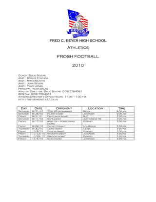 fred c. beyer high school
                                    Athletics

                             FROSH FOOTBALL

                                        2010

Coach: Doug Severe
Asst.: Donnie Fontana
Asst.: Mitch Munthe
Asst.: John Severe
Asst.: Tyler Jones
Principal: Kevin Salaiz
Athletic Director: Doug Severe (209) 576-4361
BHS Fax: (209) 576-4301
Athletic Director’s Office Hours: 11:30 – 1:00 p.m.
http://beyer.monet.k12.ca.us


 Day        Date            Opponent                  Location     Time
Saturday   8/21/10    West HS (scrimmage)       Beyer             9:00 a.m.
Saturday   8/28/10    Hilmar (home)             Johansen          9:00 a.m.
Friday     9/3/10     East Union (home)         MJC               3:30 p.m.
Saturday   9/11/10    Napa (away)               Justin-Siena HS   3:00 p.m.
Friday     9/17/10    Atwater – Homecoming      Downey            3:30 p.m.
                      (home)
Friday     9/24/10    Pacheco (away)            Los Banos         5:00 p.m.
Thursday   9/30/10    Ceres (away)              Ceres             3:30 p.m.
Friday     10/8/10    Enochs (away)             Downey            3:30 p.m.
Friday     10/22/10   Modesto (away)            Johansen          3:30 p.m.
Thursday   10/28/10   Gregori (home)            Downey            3:30 p.m.
Friday     11/5/10    Davis (home)              Johansen          3:30 p.m.
 