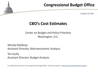 Congressional Budget Office
CBO’s Cost Estimates
Center on Budget and Policy Priorities
Washington, D.C.
October 29, 2015
Wendy Edelberg
Assistant Director, Macroeconomic Analysis
Teri Gullo
Assistant Director, Budget Analysis
For additional information, see Congressional Budget Office, “Dynamic Analysis,” www.cbo.gov/topics/dynamic-analysis.
 