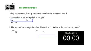 Practice exercise
4. What should be multiplied to to get ?
A. C.
B. D.
5. The area of a rectangle is . One dimension is . What is the other dimension?
A. C.
B. D.
Using any method, kindly show the solution for number 4 and 5.
 