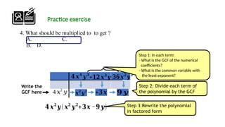 Practice exercise
4. What should be multiplied to to get ?
A. C.
B. D.
Step 2: Divide each term of
the polynomial by the GCF
Step 3:Rewrite the polynomial
in factored form
𝒙𝟐
𝒚𝟐
Write the
GCF here 𝟗 𝒚
𝟒 𝒙𝟐
𝒚 (𝒙𝟐
𝒚𝟐
+𝟑𝒙 −𝟗 𝒚)
𝟒 𝒙𝟒
𝒚𝟑
−𝟑𝟔𝒙𝟐
𝒚𝟐
4 𝑥2
𝑦
+𝟏𝟐 𝒙𝟑
𝒚
Step 1: In each term:
- What is the GCF of the numerical
coefficients?
- What is the common variable with
the least exponent?
+𝟑 𝒙
 