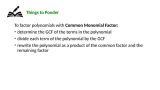 To factor polynomials with Common Monomial Factor:
• determine the GCF of the terms in the polynomial
• divide each term of the polynomial by the GCF
• rewrite the polynomial as a product of the common factor and the
remaining factor
Things to Ponder
 
