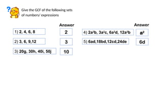 Give the GCF of the following sets
of numbers/ expressions
1) 2, 4, 6, 8
Answer
2
2) 3, 6, 9,12 3
3) 20g, 30h, 40i, 50j 10
4) 2a2
b, 3a2
c, 6a2
d, 12a2
b a2
5) 6ad,18bd,12cd,24de 6d
Answer
 