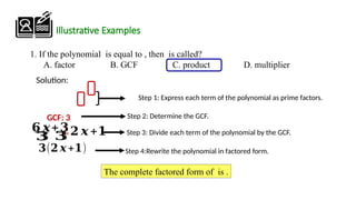 1. If the polynomial is equal to , then is called?
A. factor B. GCF C. product D. multiplier
Illustrative Examples
Step 1: Express each term of the polynomial as prime factors.
Step 3: Divide each term of the polynomial by the GCF.
Step 4:Rewrite the polynomial in factored form.
The complete factored form of is .
𝟔 𝒙+𝟑
𝟑(𝟐 𝒙+𝟏)
𝟑 𝟑
Step 2: Determine the GCF.
GCF: 3
Solution:
¿𝟐 𝒙 +𝟏
 