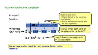 Factor each polynomial completely.
Example 2:
Solution:
Step 2: Divide each term of
the polynomial by the GCF
Step 3:Rewrite the polynomial
in factored form
Do we have similar result to the complete factorization
method?
𝟔 𝒙𝟐
−𝟓
Write the
GCF here
𝟓 𝒙 (𝟔 𝒙𝟐
+𝒙 −𝟓)
𝟑𝟎 𝒙𝟑
−𝟐𝟓𝒙
𝟓 𝒙
+𝟓 𝒙𝟐
Step 1: In each term:
- What is the GCF of the numerical
coefficients?
- What is the common variable with
the least exponent?
+𝒙
 