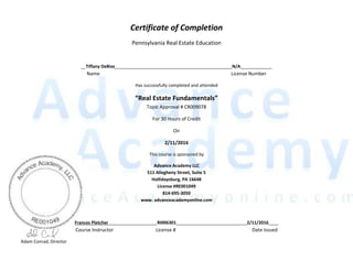  
  
Certificate  of  Completion  
Pennsylvania  Real  Estate  Education  
  
__Tiffany  DeBias________________________________________________N/A_____________  
Name                           License  Number  
Has  successfully  completed  and  attended  
  
Topic  Approval  #  CR009078  
For  30  Hours  of  Credit  
On  
2/11/2016  
This  course  is  sponsored  by  
Advance  Academy  LLC  
511  Allegheny  Street,  Suite  5  
Hollidaysburg,  PA  16648  
License  #RE001049  
814-­‐695-­‐3050  
www.  advanceacademyonline.com  
  
Frances  Pletcher____________________RI006301_____________________________2/11/2016____  
Course  Instructor         License  #               Date  Issued  
                          Adam  Conrad,  Director     
 