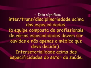 • Isto significa: 
inter/trans/disciplinariedade acima 
das especialidades 
(a equipe composta de profissionais 
de várias especialidades devem ser 
ouvidas e não apenas o médico que 
deve decidir). 
Intersetorialidade acima das 
especificidades do setor de saúde. 
 