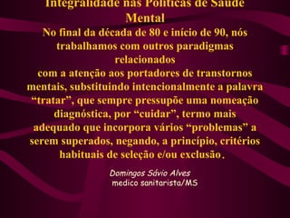 Integralidade nas Políticas de Saúde 
Mental 
No final da década de 80 e início de 90, nós 
trabalhamos com outros paradigmas 
relacionados 
com a atenção aos portadores de transtornos 
mentais, substituindo intencionalmente a palavra 
“tratar”, que sempre pressupõe uma nomeação 
diagnóstica, por “cuidar”, termo mais 
adequado que incorpora vários “problemas” a 
serem superados, negando, a princípio, critérios 
habituais de seleção e/ou exclusão. 
Domingos Sávio Alves 
medico sanitarista/MS 
 