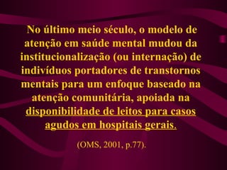 No último meio século, o modelo de 
atenção em saúde mental mudou da 
institucionalização (ou internação) de 
indivíduos portadores de transtornos 
mentais para um enfoque baseado na 
atenção comunitária, apoiada na 
disponibilidade de leitos para casos 
agudos em hospitais gerais. 
(OMS, 2001, p.77). 
 