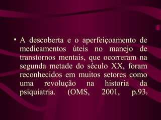 • A descoberta e o aperfeiçoamento de 
medicamentos úteis no manejo de 
transtornos mentais, que ocorreram na 
segunda metade do século XX, foram 
reconhecidos em muitos setores como 
uma revolução na historia da 
psiquiatria. (OMS, 2001, p.93) 
 