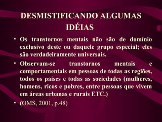 DESMISTIFICANDO ALGUMAS 
IDÉIAS 
• Os transtornos mentais não são de domínio 
exclusivo deste ou daquele grupo especial; eles 
são verdadeiramente universais. 
• Observam-se transtornos mentais e 
comportamentais em pessoas de todas as regiões, 
todos os paises e todas as sociedades (mulheres, 
homens, ricos e pobres, entre pessoas que vivem 
em áreas urbanas e rurais ETC.) 
• (OMS, 2001, p.48) 
 