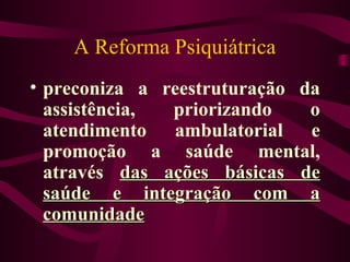 A Reforma Psiquiátrica 
• preconiza a reestruturação da 
assistência, priorizando o 
atendimento ambulatorial e 
promoção a saúde mental, 
através ddaass aaççõõeess bbáássiiccaass ddee 
ssaaúúddee ee iinntteeggrraaççããoo ccoomm aa 
ccoommuunniiddaaddee 
 