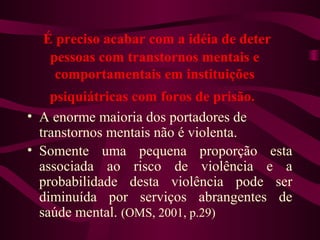 É preciso acabar com a idéia de deter 
pessoas com transtornos mentais e 
comportamentais em instituições 
psiquiátricas com foros de prisão. 
• A enorme maioria dos portadores de 
transtornos mentais não é violenta. 
• Somente uma pequena proporção esta 
associada ao risco de violência e a 
probabilidade desta violência pode ser 
diminuída por serviços abrangentes de 
saúde mental. (OMS, 2001, p.29) 
 