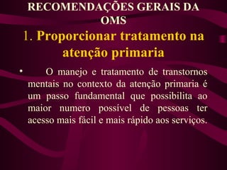 RECOMENDAÇÕES GERAIS DA 
OMS 
1. Proporcionar tratamento na 
atenção primaria 
• O manejo e tratamento de transtornos 
mentais no contexto da atenção primaria é 
um passo fundamental que possibilita ao 
maior numero possível de pessoas ter 
acesso mais fácil e mais rápido aos serviços. 
 