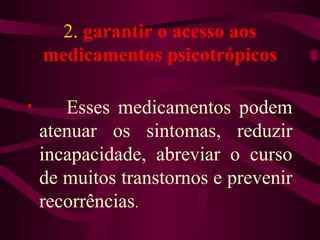 2. garantir o acesso aos 
medicamentos psicotrópicos 
• Esses medicamentos podem 
atenuar os sintomas, reduzir 
incapacidade, abreviar o curso 
de muitos transtornos e prevenir 
recorrências. 
 