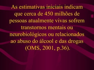 As estimativas iniciais indicam 
que cerca de 450 milhões de 
pessoas atualmente vivas sofrem 
transtornos mentais ou 
neurobiológicos ou relacionados 
ao abuso do álcool e das drogas 
(OMS, 2001, p.36). 
 