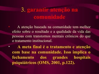 3. garantir atenção na 
comunidade 
• A atenção baseada na comunidade tem melhor 
efeito sobre o resultado e a qualidade da vida das 
pessoas com transtornos mentais crônicos do que 
o tratamento institucional. 
• A meta final é o tratamento e atenção 
com base na comunidade. Isso implica o 
fechamento dos grandes hospitais 
psiquiátricos (OMS, 2001, p.122). 
 