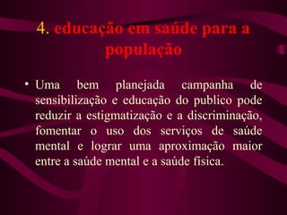 4. educação em saúde para a 
população 
• Uma bem planejada campanha de 
sensibilização e educação do publico pode 
reduzir a estigmatização e a discriminação, 
fomentar o uso dos serviços de saúde 
mental e lograr uma aproximação maior 
entre a saúde mental e a saúde física. 
 
