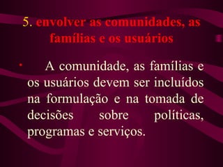 5. envolver as comunidades, as 
famílias e os usuários 
• A comunidade, as famílias e 
os usuários devem ser incluídos 
na formulação e na tomada de 
decisões sobre políticas, 
programas e serviços. 
 