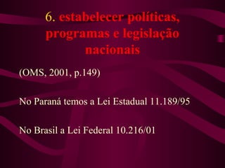 6. estabelecer políticas, 
programas e legislação 
nacionais 
(OMS, 2001, p.149) 
No Paraná temos a Lei Estadual 11.189/95 
No Brasil a Lei Federal 10.216/01 
 