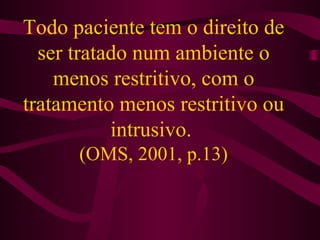 Todo paciente tem o direito de 
ser tratado num ambiente o 
menos restritivo, com o 
tratamento menos restritivo ou 
intrusivo. 
(OMS, 2001, p.13) 
 
