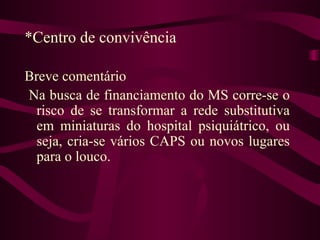 *Centro de convivência 
Breve comentário 
Na busca de financiamento do MS corre-se o 
risco de se transformar a rede substitutiva 
em miniaturas do hospital psiquiátrico, ou 
seja, cria-se vários CAPS ou novos lugares 
para o louco. 
 