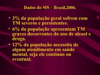 Dados do MS – Brasil,2006. 
• 3% da população geral sofrem com 
TM severos e persistentes. 
• 6% da população apresentam TM 
graves decorrentes do uso de alcool e 
droga. 
• 12% da população necessita de 
algum atendimento em saúde 
mental, seja ele continuo ou 
eventual. 
 