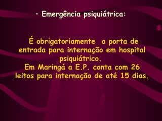 • Emergência psiquiátrica: 
É obrigatoriamente a porta de 
entrada para internação em hospital 
psiquiátrico. 
Em Maringá a E.P. conta com 26 
leitos para internação de até 15 dias. 
 